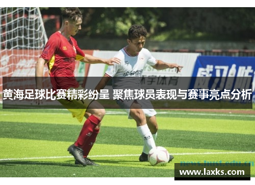 黄海足球比赛精彩纷呈 聚焦球员表现与赛事亮点分析