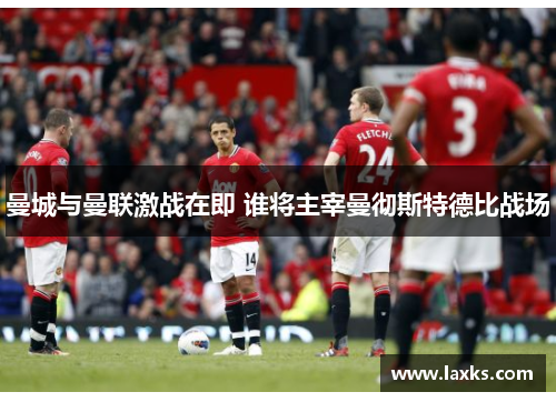 曼城与曼联激战在即 谁将主宰曼彻斯特德比战场