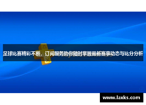 足球比赛精彩不断，订阅服务助你随时掌握最新赛事动态与比分分析